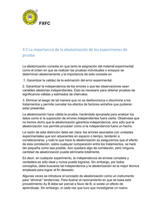 FXFC
4.5 La importancia de la aleatorización de los especímenes de
prueba
La aleatorización consiste en que tanto la asignación del material experimental
como el orden en que se realizan las pruebas individuales o ensayos se
determinan aleatoriamente y la importancia de esta consiste en
:1. Garantizar la validez de la estimación del error experimental.
2. Garantizar la independencia de los errores o que las observaciones sean
variables aleatorias independientes. Esto es necesario para obtener pruebas de
significancia válidas y estimados de intervalos.
3. Eliminar el sesgo de tal manera que no se desfavorezca o discrimine a los
tratamientos y permite cancelar los efectos de factores extraños que pudieran
estar presentes.
La aleatorización hace válida la prueba, haciéndola apropiada para analizar los
datos como si la suposición de errores independientes fuera cierta. Obsérvese que
no hemos dicho que la aleatorización garantiza independencia, sino sólo que la
aleatorización nos permite proceder como si la independencia fuera un hecho.
La razón de esta distinción debe ser clara: los errores asociados con unidades
experimentales que son adyacentes en espacio o tiempo, tenderán a
correlacionarse, y todo lo que hace la aleatorización es asegurarnos que el efecto
de esta correlación, sobre cualquier comparación entre los tratamientos, se hará
tan pequeña como sea posible. Aún quedará algo de correlación, pero ninguna
cantidad de aleatorización puede eliminarla totalmente.
Es decir, en cualquier experimento, la independencia de errores completa y
verdadera es sólo ideal y nunca puede lograrse. Sin embargo, por todos
conceptos, debe buscarse tal independencia y la aleatorización es la mejor técnica
empleada para lograr el fin deseado.
Algunas veces se introduce el concepto de aleatorización como un instrumento
para “eliminar” tendencias. Para ilustrar el razonamiento en que se basa este
procedimiento Ay B debe ser parcial a favor de B, si existe un efecto de
aprendizaje. Sin embargo, si cada vez que tuvo que investigarse un nuevo
 