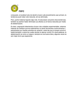 FXFC
compuesto, el analista hubo de decidir al azar cuál procedimiento usar primero, la
tendencia pudo haber sido reducida, tal vez eliminada.
Pero, podría haberse logrado algo más. Si estuviesen actuando otras tendencias,
también se podrían haber eliminado sus efectos (o al menos reducido) por medio
de aleatorización.
Es decir, asignando tratamientos al azar a las unidades experimentales, estamos
tratando de certificar que los tratamientos no serán favorecidos continuamente o
perjudicados por fuentes extrañas de variación, sobre las que no tenga control el
experimentador o sobre los cuales decida no ejercer control. En otras palabras, la
aleatorización es como un seguro; siempre es una buena idea y algunas veces es
aún mejor de lo que esperamos
 