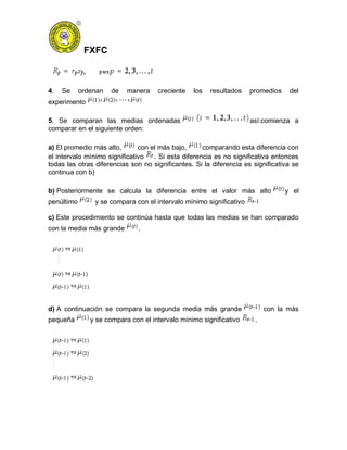 FXFC
4. Se ordenan de manera creciente los resultados promedios del
experimento
5. Se comparan las medias ordenadas así:comienza a
comparar en el siguiente orden:
a) El promedio más alto, con el más bajo, comparando esta diferencia con
el intervalo mínimo significativo . Si esta diferencia es no significativa entonces
todas las otras diferencias son no significantes. Si la diferencia es significativa se
continua con b)
b) Posteriormente se calcula la diferencia entre el valor más alto y el
penúltimo y se compara con el intervalo mínimo significativo
c) Este procedimiento se continúa hasta que todas las medias se han comparado
con la media más grande .
d) A continuación se compara la segunda media más grande con la más
pequeña y se compara con el intervalo mínimo significativo .
 