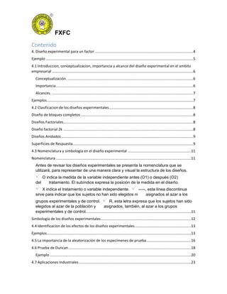 FXFC
Contenido
4. Diseño experimental para un factor...............................................................................................4
Ejemplo ..............................................................................................................................................5
4.1 Introduccion, conceptualizacion, importancia y alcance del diseño experimental en el ambito
empresarial ........................................................................................................................................6
Conceptualización. .........................................................................................................................6
Importancia....................................................................................................................................6
Alcances. ........................................................................................................................................7
Ejemplos.............................................................................................................................................7
4.2 Clasificacion de los diseños experimentales.................................................................................8
Diseño de bloques completos ............................................................................................................8
Diseños Factoriales.............................................................................................................................8
Diseño factorial 2k .............................................................................................................................8
Diseños Anidados...............................................................................................................................9
Superficies de Respuesta....................................................................................................................9
4.3 Nomenclatura y simbología en el diseño experimental .............................................................11
Nomenclatura ..................................................................................................................................11
Antes de revisar los diseños experimentales se presenta la nomenclatura que se
utilizará, para representar de una manera clara y visual la estructura de los diseños.
O indica la medida de la variable independiente antes (O1) o después (O2)
del tratamiento. El subíndice expresa la posición de la medida en el diseño.
X indica el tratamiento o variable independiente. -----, esta línea discontinua
sirve para indicar que los sujetos no han sido elegidos ni asignados al azar a los
grupos experimentales y de control. R, esta letra expresa que los sujetos han sido
elegidos al azar de la población y asignados, también, al azar a los grupos
experimentales y de control. ....................................................................................................11
Simbología de los diseños experimentales.......................................................................................12
4.4 Identificacion de los efectos de los diseños experimentales ......................................................13
Ejemplos...........................................................................................................................................13
4.5 La importancia de la aleatorización de los especímenes de prueba...........................................16
4.6 Prueba de Duncan......................................................................................................................18
Ejemplo ........................................................................................................................................20
4.7 Aplicaciones Industriales............................................................................................................23
 