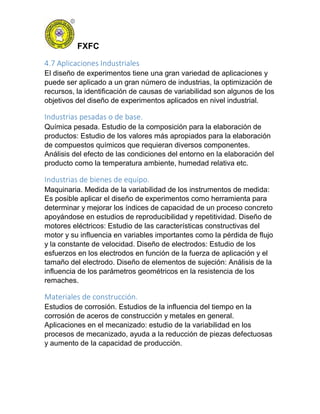 FXFC
4.7 Aplicaciones Industriales
El diseño de experimentos tiene una gran variedad de aplicaciones y
puede ser aplicado a un gran número de industrias, la optimización de
recursos, la identificación de causas de variabilidad son algunos de los
objetivos del diseño de experimentos aplicados en nivel industrial.
Industrias pesadas o de base.
Química pesada. Estudio de la composición para la elaboración de
productos: Estudio de los valores más apropiados para la elaboración
de compuestos químicos que requieran diversos componentes.
Análisis del efecto de las condiciones del entorno en la elaboración del
producto como la temperatura ambiente, humedad relativa etc.
Industrias de bienes de equipo.
Maquinaria. Medida de la variabilidad de los instrumentos de medida:
Es posible aplicar el diseño de experimentos como herramienta para
determinar y mejorar los índices de capacidad de un proceso concreto
apoyándose en estudios de reproducibilidad y repetitividad. Diseño de
motores eléctricos: Estudio de las características constructivas del
motor y su influencia en variables importantes como la pérdida de flujo
y la constante de velocidad. Diseño de electrodos: Estudio de los
esfuerzos en los electrodos en función de la fuerza de aplicación y el
tamaño del electrodo. Diseño de elementos de sujeción: Análisis de la
influencia de los parámetros geométricos en la resistencia de los
remaches.
Materiales de construcción.
Estudios de corrosión. Estudios de la influencia del tiempo en la
corrosión de aceros de construcción y metales en general.
Aplicaciones en el mecanizado: estudio de la variabilidad en los
procesos de mecanizado, ayuda a la reducción de piezas defectuosas
y aumento de la capacidad de producción.
 
