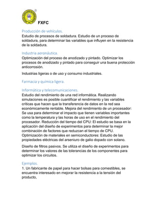 FXFC
Producción de vehículos.
Estudio de procesos de soldadura. Estudio de un proceso de
soldadura, para determinar las variables que influyen en la resistencia
de la soldadura.
Industria aeronáutica.
Optimización del proceso de anodizado y pintado. Optimizar los
procesos de anodizado y pintado para conseguir una buena protección
anticorrosión.
Industrias ligeras o de uso y consumo industriales.
Farmacia y química ligera.
Informática y telecomunicaciones.
Estudio del rendimiento de una red informática. Realizando
simulaciones es posible cuantificar el rendimiento y las variables
críticas que hacen que la transferencia de datos en la red sea
económicamente rentable. Mejora del rendimiento de un procesador:
Se usa para determinar el impacto que tienen variables importantes
como la temperatura y las horas de uso en el rendimiento del
procesador. Reducción del tiempo del CPU: El estudio se basa en la
aplicación del diseño de experimentos para determinar la mejor
combinación de factores que reduzcan el tiempo de CPU.
Optimización de materiales en semiconductores: Estudio de las
propiedades eléctricas del arseniuro de galio dopado con solano.
Diseño de filtros pasivos. Se utiliza el diseño de experimentos para
determinar los valores de las tolerancias de los componentes para
optimizar los circuitos.
Ejemplos.
1. Un fabricante de papel para hacer bolsas para comestibles, se
encuentra interesado en mejorar la resistencia a la tensión del
producto,
 