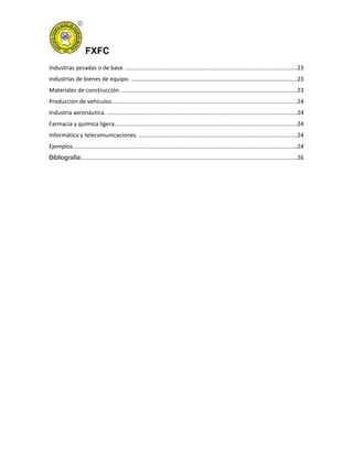 FXFC
Industrias pesadas o de base. ..........................................................................................................23
Industrias de bienes de equipo. .......................................................................................................23
Materiales de construcción..............................................................................................................23
Producción de vehículos...................................................................................................................24
Industria aeronáutica. ......................................................................................................................24
Farmacia y química ligera.................................................................................................................24
Informática y telecomunicaciones. ..................................................................................................24
Ejemplos...........................................................................................................................................24
Bibliografia:.....................................................................................................................................26
 