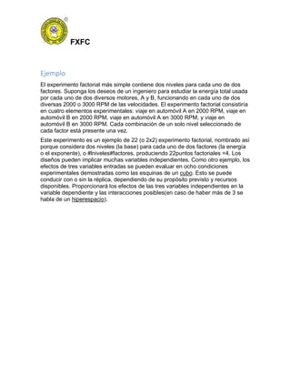 FXFC
Ejemplo
El experimento factorial más simple contiene dos niveles para cada uno de dos
factores. Suponga los deseos de un ingeniero para estudiar la energía total usada
por cada uno de dos diversos motores, A y B, funcionando en cada uno de dos
diversas 2000 o 3000 RPM de las velocidades. El experimento factorial consistiría
en cuatro elementos experimentales: viaje en automóvil A en 2000 RPM, viaje en
automóvil B en 2000 RPM, viaje en automóvil A en 3000 RPM, y viaje en
automóvil B en 3000 RPM. Cada combinación de un solo nivel seleccionado de
cada factor está presente una vez.
Este experimento es un ejemplo de 22 (o 2x2) experimento factorial, nombrado así
porque considera dos niveles (la base) para cada uno de dos factores (la energía
o el exponente), o #lniveles#factores, produciendo 22puntos factoriales =4. Los
diseños pueden implicar muchas variables independientes. Como otro ejemplo, los
efectos de tres variables entradas se pueden evaluar en ocho condiciones
experimentales demostradas como las esquinas de un cubo. Esto se puede
conducir con o sin la réplica, dependiendo de su propósito previsto y recursos
disponibles. Proporcionará los efectos de las tres variables independientes en la
variable dependiente y las interacciones posibles(en caso de haber más de 3 se
habla de un hiperespacio).
 