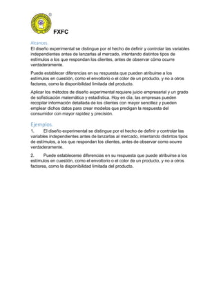 FXFC
Alcances.
El diseño experimental se distingue por el hecho de definir y controlar las variables
independientes antes de lanzarlas al mercado, intentando distintos tipos de
estímulos a los que respondan los clientes, antes de observar cómo ocurre
verdaderamente.
Puede establecer diferencias en su respuesta que pueden atribuirse a los
estímulos en cuestión, como el envoltorio o el color de un producto, y no a otros
factores, como la disponibilidad limitada del producto.
Aplicar los métodos de diseño experimental requiere juicio empresarial y un grado
de sofisticación matemática y estadística. Hoy en día, las empresas pueden
recopilar información detallada de los clientes con mayor sencillez y pueden
emplear dichos datos para crear modelos que predigan la respuesta del
consumidor con mayor rapidez y precisión.
Ejemplos.
1. El diseño experimental se distingue por el hecho de definir y controlar las
variables independientes antes de lanzarlas al mercado, intentando distintos tipos
de estímulos, a los que respondan los clientes, antes de observar como ocurre
verdaderamente.
2. Puede establecerse diferencias en su respuesta que puede atribuirse a los
estímulos en cuestión, como el envoltorio o el color de un producto, y no a otros
factores, como la disponibilidad limitada del producto.
 