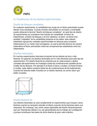 FXFC
4.2 Clasificacion de los diseños experimentales
Diseño de bloques completos
En cualquier experimento, la variabilidad que surge de un factor perturbador puede
afectar a los resultados. Cuando el factor perturbador es conocido y controlable
puede utilizarse la técnica "diseño de bloques completos", en este tipo de diseño
de experimentos se consideran tres fuentes de variabilidad: el factor de
tratamientos, el factor de bloques y el error aleatorio, es decir, se tienen tres
posibles "culpables" de la variabilidad presente en los datos. este método
estadístico agrupa las unidades experimentales en bloques para comparar
tratamientos en un medio más homogéneo, el cual le permite eliminar de manera
sistemática el factor perturbador sobre las comparaciones estadísticas entre los
tratamientos.
Diseños Factoriales
En muchos experimentos interviene el estudio de los efectos de dos o más
factores. En general, los diseños factoriales son lo más eficientes para este tipo de
experimentos. Por diseño factorial se entiende que en cada ensayo o réplica
completa del experimento se investigan todas las combinaciones posibles de los
niveles de los factores. Por ejemplo si el factor A tiene a niveles y el factor B tiene
b niveles, cada réplica contiene todas las ab combinaciones de los tratamientos.
Cuando los factores están incluidos en un diseño factorial, es común decir que
están cruzados.
Diseño factorial 2k
Los diseños factoriales se usan ampliamente en experimentos que incluyen varios
factores cuando es necesario estudiar el efecto conjunto de los factores sobre una
respuesta. Sin embargo, hay varios casos especiales del diseño factorial general
que son importantes debido a su uso generalizado ene le trabajo de investigación
y porque constituyen las bases de otros diseños de gran valor práctico.
 