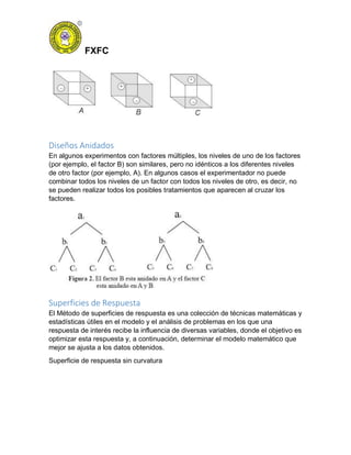FXFC
Diseños Anidados
En algunos experimentos con factores múltiples, los niveles de uno de los factores
(por ejemplo, el factor B) son similares, pero no idénticos a los diferentes niveles
de otro factor (por ejemplo, A). En algunos casos el experimentador no puede
combinar todos los niveles de un factor con todos los niveles de otro, es decir, no
se pueden realizar todos los posibles tratamientos que aparecen al cruzar los
factores.
Superficies de Respuesta
El Método de superficies de respuesta es una colección de técnicas matemáticas y
estadísticas útiles en el modelo y el análisis de problemas en los que una
respuesta de interés recibe la influencia de diversas variables, donde el objetivo es
optimizar esta respuesta y, a continuación, determinar el modelo matemático que
mejor se ajusta a los datos obtenidos.
Superficie de respuesta sin curvatura
 