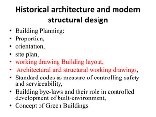 Historical architecture and modern
structural design
• Building Planning:
• Proportion,
• orientation,
• site plan,
• working drawing Building layout,
• Architectural and structural working drawings,
• Standard codes as measure of controlling safety
and serviceability,
• Building bye-laws and their role in controlled
development of built-environment,
• Concept of Green Buildings
 