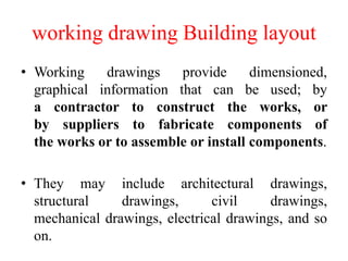working drawing Building layout
• Working drawings provide dimensioned,
graphical information that can be used; by
a contractor to construct the works, or
by suppliers to fabricate components of
the works or to assemble or install components.
• They may include architectural drawings,
structural drawings, civil drawings,
mechanical drawings, electrical drawings, and so
on.
 