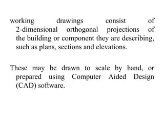 working drawings consist of
2-dimensional orthogonal projections of
the building or component they are describing,
such as plans, sections and elevations.
These may be drawn to scale by hand, or
prepared using Computer Aided Design
(CAD) software.
 