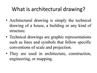 What is architectural drawing?
• Architectural drawing is simply the technical
drawing of a house, a building or any kind of
structure.
• Technical drawings are graphic representations
such as lines and symbols that follow specific
conventions of scale and projection.
• They are used in architecture, construction,
engineering, or mapping.
 