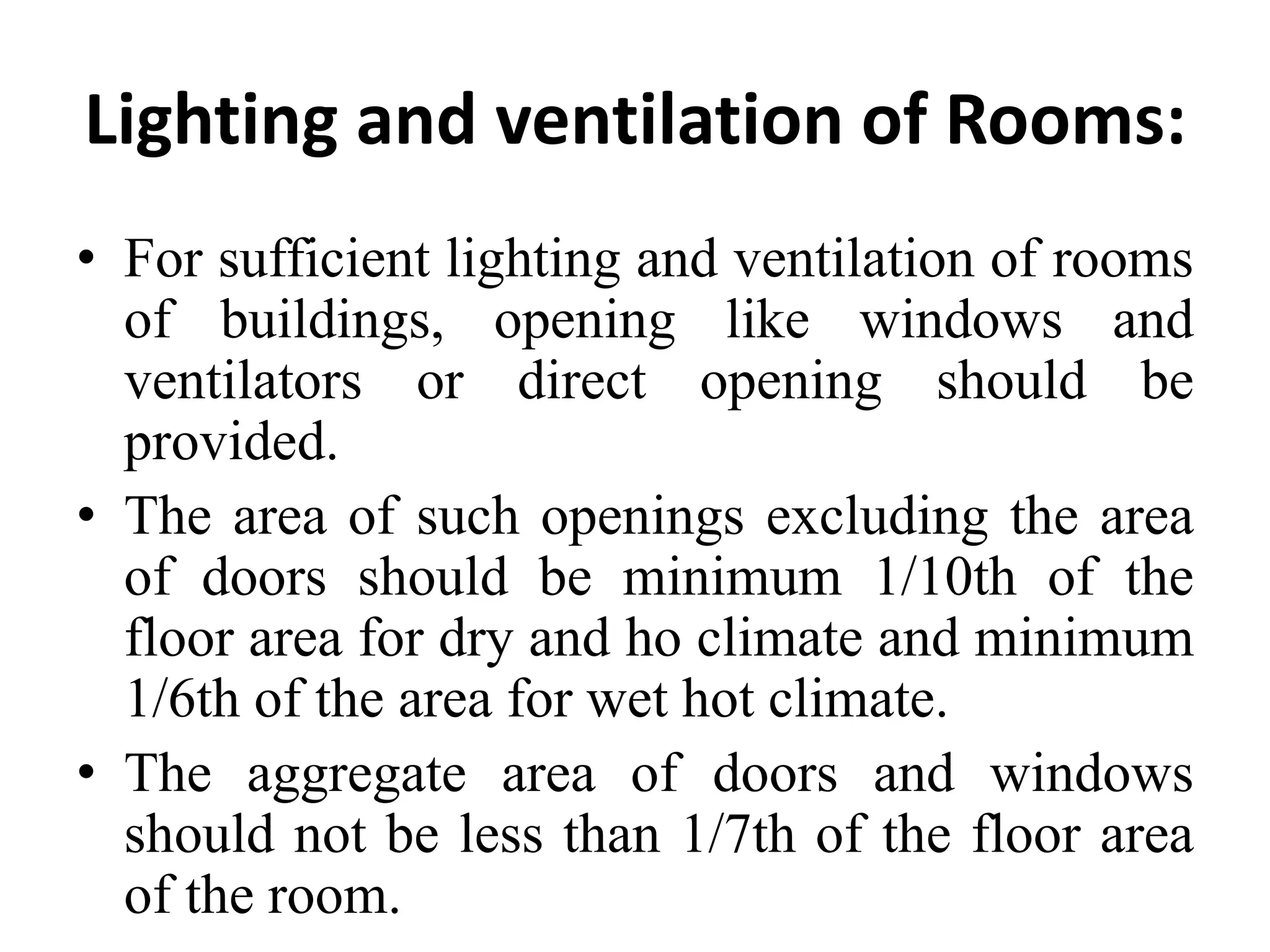 Lighting and ventilation of Rooms:
• For sufficient lighting and ventilation of rooms
of buildings, opening like windows and
ventilators or direct opening should be
provided.
• The area of such openings excluding the area
of doors should be minimum 1/10th of the
floor area for dry and ho climate and minimum
1/6th of the area for wet hot climate.
• The aggregate area of doors and windows
should not be less than 1/7th of the floor area
of the room.
 