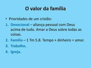 O valor da família
• Prioridades de um cristão:
1. Devocional – aliança pessoal com Deus
acima de tudo. Amar a Deus sobre todas as
coisas.
2. Família – 1 Tm 5.8. Tempo + dinheiro = amor.
3. Trabalho.
4. Igreja.
 