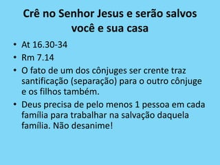 Crê no Senhor Jesus e serão salvos
você e sua casa
• At 16.30-34
• Rm 7.14
• O fato de um dos cônjuges ser crente traz
santificação (separação) para o outro cônjuge
e os filhos também.
• Deus precisa de pelo menos 1 pessoa em cada
família para trabalhar na salvação daquela
família. Não desanime!
 