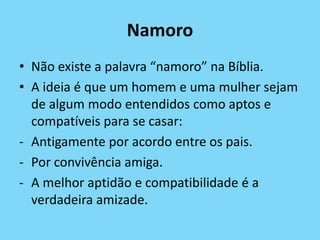 Namoro
• Não existe a palavra “namoro” na Bíblia.
• A ideia é que um homem e uma mulher sejam
de algum modo entendidos como aptos e
compatíveis para se casar:
- Antigamente por acordo entre os pais.
- Por convivência amiga.
- A melhor aptidão e compatibilidade é a
verdadeira amizade.
 