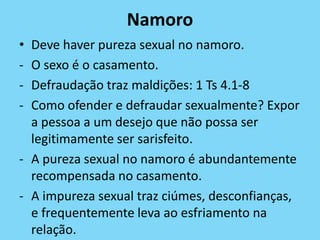 Namoro
• Deve haver pureza sexual no namoro.
- O sexo é o casamento.
- Defraudação traz maldições: 1 Ts 4.1-8
- Como ofender e defraudar sexualmente? Expor
a pessoa a um desejo que não possa ser
legitimamente ser sarisfeito.
- A pureza sexual no namoro é abundantemente
recompensada no casamento.
- A impureza sexual traz ciúmes, desconfianças,
e frequentemente leva ao esfriamento na
relação.
 