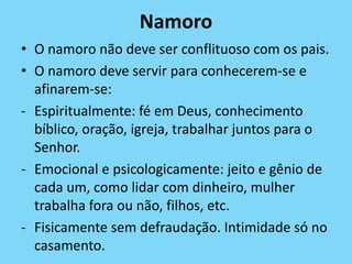 Namoro
• O namoro não deve ser conflituoso com os pais.
• O namoro deve servir para conhecerem-se e
afinarem-se:
- Espiritualmente: fé em Deus, conhecimento
bíblico, oração, igreja, trabalhar juntos para o
Senhor.
- Emocional e psicologicamente: jeito e gênio de
cada um, como lidar com dinheiro, mulher
trabalha fora ou não, filhos, etc.
- Fisicamente sem defraudação. Intimidade só no
casamento.
 