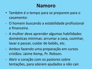 Namoro
• Também é o tempo para se preparem para o
casamento:
- O homem buscando a estabilidade profissional
e financeira.
- A mulher deve aprender algumas habilidades
domésticas mínimas: arrumar a casa, cozinhar,
lavar e passar, cuidar de bebês, etc.
- Ambos fazendo uma preparação em cursos
cristãos: Jaime Kemp, Pr. Robson.
- Abrir o coração com os pastores sobre
tentações, para sderem ajudados a não cair.
 