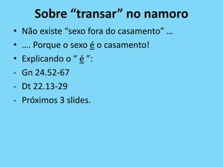 Sobre “transar” no namoro
• Não existe “sexo fora do casamento” …
• …. Porque o sexo é o casamento!
• Explicando o “ é ”:
- Gn 24.52-67
- Dt 22.13-29
- Próximos 3 slides.
 