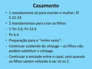 Casamento
• 1 mandamento só para marido e mulher: Ef
5.22-33.
• 2 mandamentos para criar os filhos:
- 1 Tm 5.8, Pv 22.6
- Pv 6.4
• Preparação para o “ninho vazio”:
- Continuar cuidando do cônjuge – os filhos não
podem substituir o cônjuge.
- Continuar a amizade entre o casal, pois quando
os filhos sairem voltarão à ser só os 2.
 