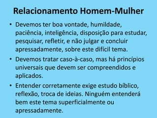 Relacionamento Homem-Mulher
• Devemos ter boa vontade, humildade,
paciência, inteligência, disposição para estudar,
pesquisar, refletir, e não julgar e concluir
apressadamente, sobre este difícil tema.
• Devemos tratar caso-à-caso, mas há princípios
universais que devem ser compreendidos e
aplicados.
• Entender corretamente exige estudo bíblico,
reflexão, troca de ideias. Ninguém entenderá
bem este tema superficialmente ou
apressadamente.
 