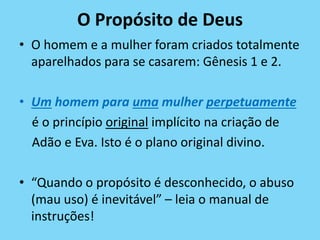 O Propósito de Deus
• O homem e a mulher foram criados totalmente
aparelhados para se casarem: Gênesis 1 e 2.
• Um homem para uma mulher perpetuamente
é o princípio original implícito na criação de
Adão e Eva. Isto é o plano original divino.
• “Quando o propósito é desconhecido, o abuso
(mau uso) é inevitável” – leia o manual de
instruções!
 