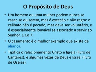 O Propósito de Deus
• Um homem ou uma mulher podem nunca se
casar, se quiserem, mas é exceção e não regra: o
celibato não é pecado, mas deve ser voluntário, e
é especialmente louvável se associado à servir ao
Senhor. 1 Co 7.
• O casamento é o melhor exemplo que existe de
aliança.
• Tipifica o relacionamento Cristo e Igreja (livro de
Cantares), e algumas vezes de Deus e Israel (livro
de Oséias).
 