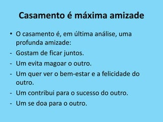 Casamento é máxima amizade
• O casamento é, em última análise, uma
profunda amizade:
- Gostam de ficar juntos.
- Um evita magoar o outro.
- Um quer ver o bem-estar e a felicidade do
outro.
- Um contribui para o sucesso do outro.
- Um se doa para o outro.
 