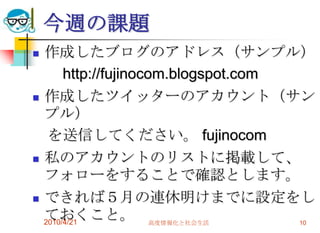 今週の課題
   作成したブログのアドレス（サンプル）
         http://fujinocom.blogspot.com
   作成したツイッターのアカウント（サン
    プル）
     を送信してください。 fujinocom
   私のアカウントのリストに掲載して、
    フォローをすることで確認とします。
   できれば５月の連休明けまでに設定をし
    ておくこと。 高度情報化と社会生活
    2010/4/21                          10
 