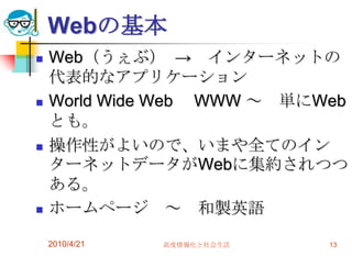 Webの基本
   Web（うぇぶ） → インターネットの
    代表的なアプリケーション
   World Wide Web WWW ～ 単にWeb
    とも。
   操作性がよいので、いまや全てのイン
    ターネットデータがWebに集約されつつ
    ある。
   ホームページ ～ 和製英語

    2010/4/21   高度情報化と社会生活   13
 