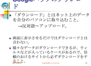 Googleパックのダウンロー
    ド
   「ダウンロード」とはネット上のデータ
    を自分のパソコンに取り込むこと。
     →反対語～アップロード。

   画面に表示させるだけではダウンロードとは
    言わない。
   様々なデータがダウンロードできるが、ウィ
    ルスなどが入っているケースがあるので、信
    頼のおけるサイトから必ずダウンロードをす
    ること。
    2010/4/21 高度情報化と社会生活 19
 