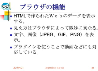 ブラウザの機能
   HTMLで作られたＷｅｂのデータを表示
    する。
   見え方はブラウザによって微妙に異なる。
   文字、画像（JPEG、GIF、PNG）を表
    示。
   プラグインを使うことで動画などにも対
    応している。


    2010/4/21   高度情報化と社会生活   22
 