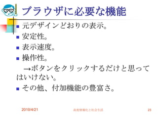 ブラウザに必要な機能
 元デザインどおりの表示。
 安定性。

 表示速度。

 操作性。

  →ボタンをクリックするだけと思って
はいけない。
 その他、付加機能の豊富さ。



    2010/4/21   高度情報化と社会生活   23
 