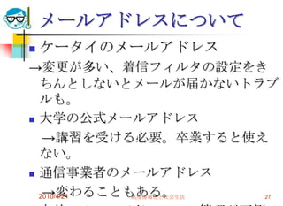 メールアドレスについて
   ケータイのメールアドレス
→変更が多い、着信フィルタの設定をき
  ちんとしないとメールが届かないトラブ
  ルも。
 大学の公式メールアドレス

   →講習を受ける必要。卒業すると使え
  ない。
 通信事業者のメールアドレス

   →変わることもある。
  2010/4/21 高度情報化と社会生活 27
 