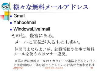 様々な無料メールアドレス
 Gmail
 Yahoo!mail

 WindowsLive!mail

 その他、豊富にある。
  メールに宣伝が入るものも多い。
    仲間同士ならよいが、就職活動や仕事で無料
    メールを使うのはマナー違反。
     ※第３者に無料メールのアカウントで連絡をとるというこ
    とは意図的に正体を隠そうとしている行為だと解釈されま
    2010/4/21  高度情報化と社会生活
    す。                       28
 