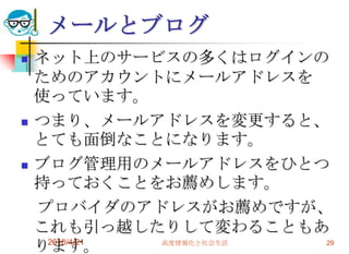 メールとブログ
   ネット上のサービスの多くはログインの
    ためのアカウントにメールアドレスを
    使っています。
   つまり、メールアドレスを変更すると、
    とても面倒なことになります。
   ブログ管理用のメールアドレスをひとつ
    持っておくことをお薦めします。
    プロバイダのアドレスがお薦めですが、
    これも引っ越したりして変わることもあ
    ります。
     2010/4/21 高度情報化と社会生活 29
 