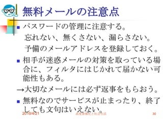 無料メールの注意点
 パスワードの管理に注意する。
   忘れない、無くさない、漏らさない。
   予備のメールアドレスを登録しておく。
 相手が迷惑メールの対策を取っている場
  合に、フィルタにはじかれて届かない可
  能性もある。
→大切なメールには必ず返事をもらおう。
 無料なのでサービスが止まったり、終了
  しても文句はいえない。
  2010/4/21 高度情報化と社会生活 30
 