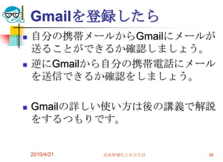 Gmailを登録したら
   自分の携帯メールからGmailにメールが
    送ることができるか確認しましょう。
   逆にGmailから自分の携帯電話にメール
    を送信できるか確認をしましょう。

   Gmailの詳しい使い方は後の講義で解説
    をするつもりです。


    2010/4/21   高度情報化と社会生活   38
 
