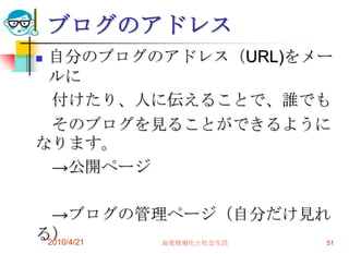 ブログのアドレス
自分のブログのアドレス（URL)をメー
 ルに
 付けたり、人に伝えることで、誰でも
 そのブログを見ることができるように
なります。
 →公開ページ

  →ブログの管理ページ（自分だけ見れ
る）
 2010/4/21 高度情報化と社会生活 51
 