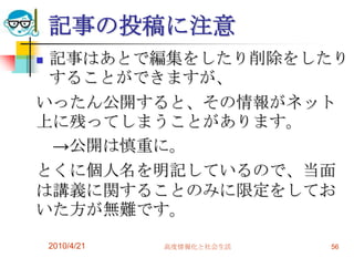 記事の投稿に注意
記事はあとで編集をしたり削除をしたり
 することができますが、
いったん公開すると、その情報がネット
上に残ってしまうことがあります。
 →公開は慎重に。
とくに個人名を明記しているので、当面
は講義に関することのみに限定をしてお
いた方が無難です。

    2010/4/21   高度情報化と社会生活   56
 