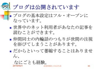 ブログは公開されています
   ブログの基本設定はフル・オープンに
    なっています。
   世界中のネット利用者があなたの記事を
    読むことができます。
   仲間同士の内輪話のつもりが世間の注視
    を浴びてしまうことがあります。
   だからといって萎縮することはありませ
    ん、
    なにごとも経験。
    2010/4/21   高度情報化と社会生活   65
 