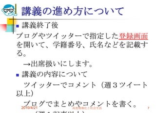 講義の進め方について
 講義終了後
ブログやツイッターで指定した登録画面
を開いて、学籍番号、氏名などを記載す
る。
   →出席扱いにします。
 講義の内容について

   ツイッターでコメント（週３ツイート
以上）
   ブログでまとめやコメントを書く。 7
  2010/4/21 高度情報化と社会生活
 