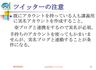 ツイッターの注意
既にアカウントを持っている人も講義用
 に実名アカウントを作成すること。
 ※ブログと連携をするので実名が必須。
手持ちのアカウントを使ってもかまいま
せんが、実名ブログと連動することが条
件になる。



    2010/4/21   高度情報化と社会生活   70
 