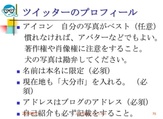 ツイッターのプロフィール
   アイコン 自分の写真がベスト（任意）
     慣れなければ、アバターなどでもよい。
     著作権や肖像権に注意をすること。
     犬の写真は勘弁してください。
   名前は本名に限定（必須）
   現在地も「大分市」を入れる。 （必
    須）
   アドレスはブログのアドレス（必須）
   自己紹介も必ず記載をすること。
    2010/4/21 高度情報化と社会生活 75
 
