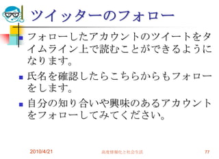ツイッターのフォロー
   フォローしたアカウントのツイートをタ
    イムライン上で読むことができるように
    なります。
   氏名を確認したらこちらからもフォロー
    をします。
   自分の知り合いや興味のあるアカウント
    をフォローしてみてください。


    2010/4/21   高度情報化と社会生活   77
 