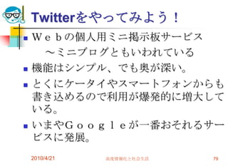 Twitterをやってみよう！
   Ｗｅｂの個人用ミニ掲示板サービス
     ～ミニブログともいわれている
   機能はシンプル、でも奥が深い。
   とくにケータイやスマートフォンからも
    書き込めるので利用が爆発的に増大して
    いる。
   いまやＧｏｏｇｌｅが一番おそれるサー
    ビスに発展。
    2010/4/21   高度情報化と社会生活   79
 