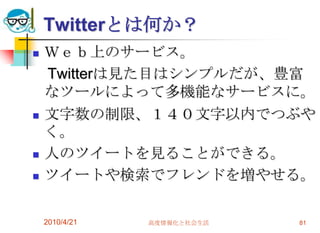 Twitterとは何か？
   Ｗｅｂ上のサービス。
    Twitterは見た目はシンプルだが、豊富
    なツールによって多機能なサービスに。
   文字数の制限、１４０文字以内でつぶや
    く。
   人のツイートを見ることができる。
   ツイートや検索でフレンドを増やせる。

    2010/4/21   高度情報化と社会生活   81
 