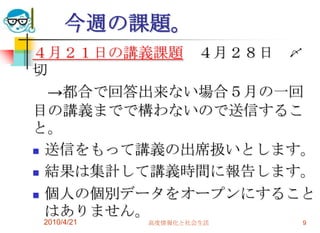 今週の課題。
４月２１日の講義課題 ４月２８日 〆
切
  →都合で回答出来ない場合５月の一回
目の講義までで構わないので送信するこ
と。
 送信をもって講義の出席扱いとします。

 結果は集計して講義時間に報告します。

 個人の個別データをオープンにすること
  はありません。
2010/4/21   高度情報化と社会生活   9
 