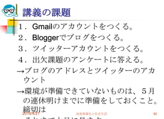 講義の課題
１．Gmailのアカウントをつくる。
２．Bloggerでブログをつくる。
３．ツイッターアカウントをつくる。
４．出欠課題のアンケートに答える。
→ブログのアドレスとツイッターのアカ
 ウント
→環境が準備できていないものは、５月
 の連休明けまでに準備をしておくこと。
 締切は
 2010/4/21 高度情報化と社会生活 92
 