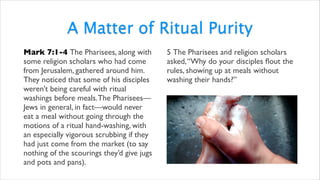 A Matter of Ritual Purity
Mark 7:1-4 The Pharisees, along with
some religion scholars who had come
from Jerusalem, gathered around him.
They noticed that some of his disciples
weren’t being careful with ritual
washings before meals.The Pharisees—
Jews in general, in fact—would never
eat a meal without going through the
motions of a ritual hand-washing, with
an especially vigorous scrubbing if they
had just come from the market (to say
nothing of the scourings they’d give jugs
and pots and pans).
5 The Pharisees and religion scholars
asked,“Why do your disciples ﬂout the
rules, showing up at meals without
washing their hands?”
 